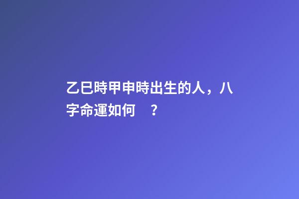 乙巳時甲申時出生的人，八字命運如何？